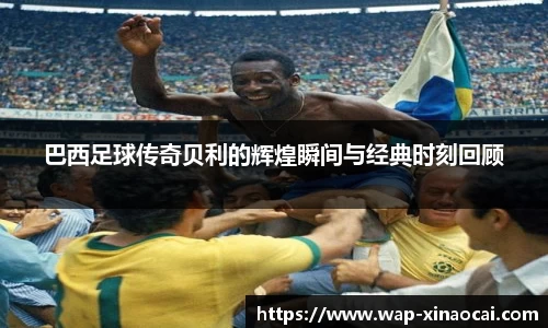 巴西足球传奇贝利的辉煌瞬间与经典时刻回顾