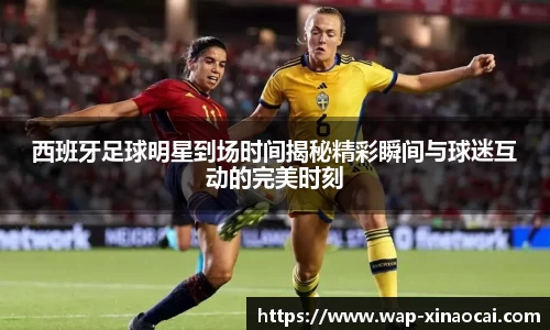 西班牙足球明星到场时间揭秘精彩瞬间与球迷互动的完美时刻